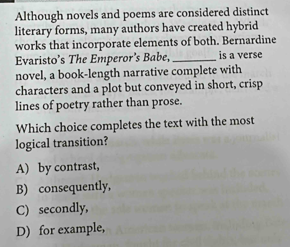 Although novels and poems are considered distinct
literary forms, many authors have created hybrid
works that incorporate elements of both. Bernardine
Evaristo’s The Emperor’s Babe, _is a verse
novel, a book-length narrative complete with
characters and a plot but conveyed in short, crisp
lines of poetry rather than prose.
Which choice completes the text with the most
logical transition?
A) by contrast,
B) consequently,
C) secondly,
D) for example,