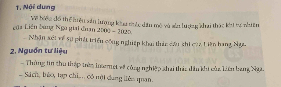 Nội dung 
- Vẽ biểu đổ thể hiện sản lượng khai thác dầu mỏ và sản lượng khai thác khí tự nhiên 
của Liên bang Nga giai đoạn 2000-2020. 
- Nhận xét về sự phát triển công nghiệp khai thác dầu khí của Liên bang Nga. 
2. Nguồn tư liệu 
- Thông tin thu thập trên internet về công nghiệp khai thác dầu khí của Liên bang Nga. 
- Sách, báo, tạp chí,... có nội dung liên quan.