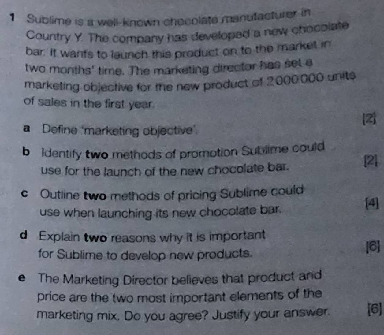 Sublime is a well-known checolate manutacturer in 
Country Y. The company has developed a new chocolate 
bar. It wants to launch this product on to the market in
two months ' time. The marketing director has set a 
marketing objective for the new product of 2000,000 units 
of sales in the first year. 
[2] 
a Define ‘marketing objective’. 
b Identify two methods of promotion Sublime could 
use for the launch of the new chocolate bar. 
[2] 
c Outline two methods of pricing Sublime could 
use when launching its new chocolate bar. 
[4] 
d Explain two reasons why it is important 
for Sublime to develop new products. [6] 
e The Marketing Director believes that product and 
price are the two most important elements of the 
marketing mix. Do you agree? Justify your answer. 
[6]