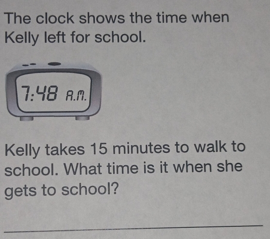 The clock shows the time when 
Kelly left for school. 
7:48 A.m. 
Kelly takes 15 minutes to walk to 
school. What time is it when she 
gets to school? 
_