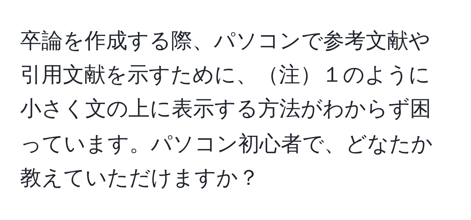 卒論を作成する際、パソコンで参考文献や引用文献を示すために、注１のように小さく文の上に表示する方法がわからず困っています。パソコン初心者で、どなたか教えていただけますか？