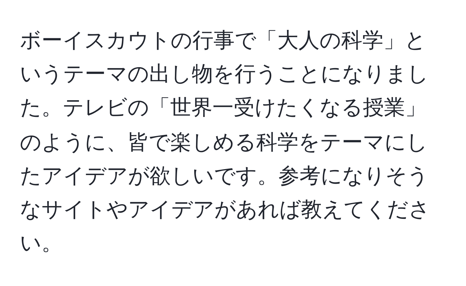 ボーイスカウトの行事で「大人の科学」というテーマの出し物を行うことになりました。テレビの「世界一受けたくなる授業」のように、皆で楽しめる科学をテーマにしたアイデアが欲しいです。参考になりそうなサイトやアイデアがあれば教えてください。