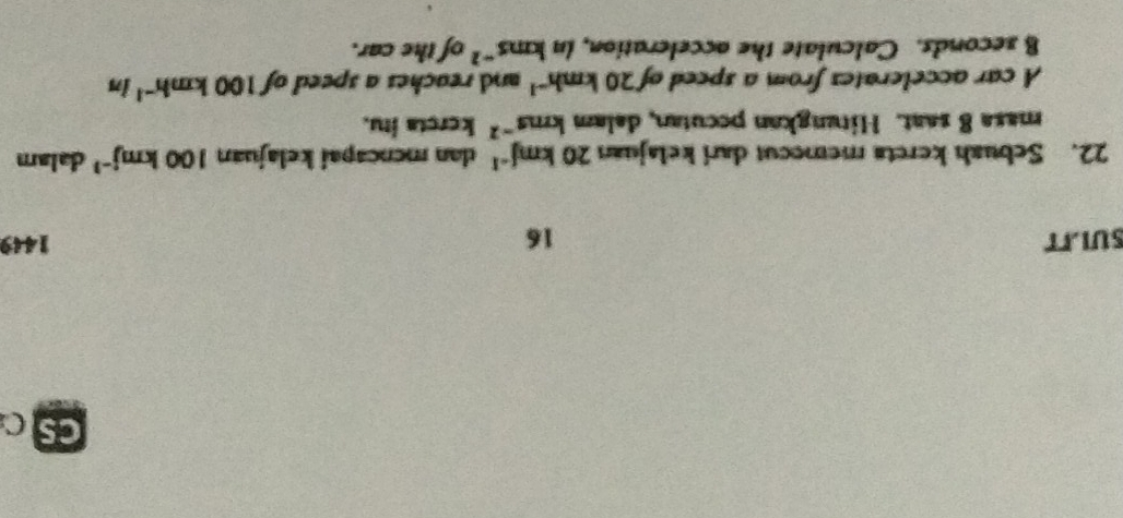 Cs C 
SULIT 16 1449 
22. Sebuah kereta memocut dari kelajuan 20kmj^(-1) dan mencapai kelajuan 100kmj^(-1) dalam 
masa 8 saat. Hitungkan pecutan, dalam kms^(-2) kereta itu. 
A car accelerates from a speed of 20kmh^(-1) and reaches a speed of 100kmh^(-1)in
B seconds. Calculate the acceleration, in b . ns^(-2) of the car.