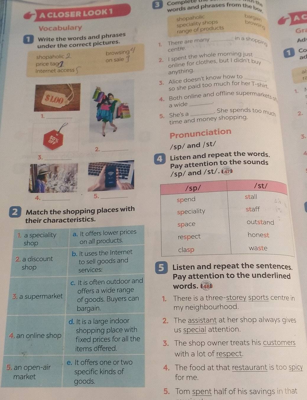 Complete th 
words and phrases from the bo 
A CLOSER LOOK 1 
shopaholic bargain AC 
Vocabulary 
speciality shops browsing 
range of products 
Gra 
T Write the words and phrases 
under the correct pictures. 
Ad 
1. There are many _in a shopping 
shopaholic browsing 
centre. 
1 Co 
price tag ? on sale 2. I spent the whole morning just_ 
ad 
online for clothes, but I didn't buy 
Internet access al 
anything. 
3. Alice doesn't know how to_ 
ra 
so she paid too much for her T-shirt 
1. 
SLOO4. Both online and offline supermarkets of 
1._a wide__ 
. 
. She spends too much 
5. She's a 2. 
time and money shopping. 
Pronunciation 
2._ 
/sp/ and /st/ 3. 
4 
3._ 
Listen and repeat the words. 
Pay attention to the sounds 
/sp/ and /st/. 47 
5. 
4. __ 
2 Match the shopping places with 
their characteristics. 
1. a speciality a. It offers lower prices 
shop on all products. 
b. It uses the Internet 
2. a discount to sell goods and 
shop 5 Listen and repeat the sentences. 
services: 
c. It is often outdoor and Pay attention to the underlined 
words. 481 
offers a wide range 
3. a supermarket of goods. Buyers can 1. There is a three-storey sports centre in 
bargain. my neighbourhood. 
d. It is a large indoor 2. The assistant at her shop always gives 
shopping place with us special attention. 
4. an online shop fixed prices for all the 3. The shop owner treats his customers 
items offered. 
with a lot of respect. 
e. It offers one or two 
5. an open-air specific kinds of 4. The food at that restaurant is too spicy 
market for me. 
goods. 
5. Tom spent half of his savings in that