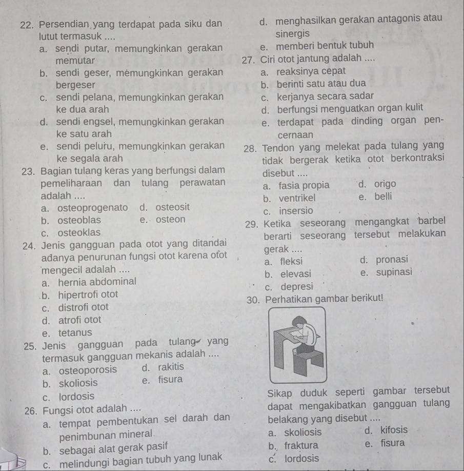 Persendian yang terdapat pada siku dan d. menghasilkan gerakan antagonis atau
lutut termasuk .... sinergis
a. sendi putar, memungkinkan gerakan e. memberi bentuk tubuh
memutar 27. Ciri otot jantung adalah ....
b. sendi geser, memungkinkan gerakan a. reaksinya cepat
bergeser b. berinti satu atau dua
c. sendi pelana, memungkinkan gerakan c. kerjanya secara sadar
ke dua arah d. berfungsi menguatkan organ kulit
d. sendi engsel, memungkinkan gerakan e. terdapat pada dinding organ pen-
ke satu arah cernaan
e. sendi peluru, memungkinkan gerakan 28. Tendon yang melekat pada tulang yang
ke segala arah
tidak bergerak ketika otot berkontraksi
23. Bagian tulang keras yang berfungsi dalam disebut ....
pemeliharaan dan tulang perawatan a. fasia propia d. origo
adalah .... e. belli
b. ventrikel
a. osteoprogenato d. osteosit
c. insersio
b. osteoblas e. osteon
c. osteoklas 29. Ketika seseorang mengangkat barbel
berarti seseorang tersebut melakukan
24. Jenis gangguan pada otot yang ditandai gerak ....
adanya penurunan fungsi otot karena ofot a. fleksi d. pronasi
mengecil adalah .... b. elevasi e. supinasi
a. hernia abdominal
b. hipertrofi otot c. depresi
c. distrofi otot 30. Perhatikan gambar berikut!
d. atrofi otot
e. tetanus
25. Jenis gangguan pada tulang yang
termasuk gangguan mekanis adalah ....
a. osteoporosis d. rakitis
b. skoliosis e. fisura
c. lordosis Sikap duduk seperti gambar tersebut
26. Fungsi otot adalah .... dapat mengakibatkan gangguan tulang
a. tempat pembentukan sel darah dan belakang yang disebut ....
penimbunan mineral. a. skoliosis d. kifosis
b. sebagai alat gerak pasif b. fraktura e. fisura
c. melindungi bagian tubuh yang lunak c. lordosis