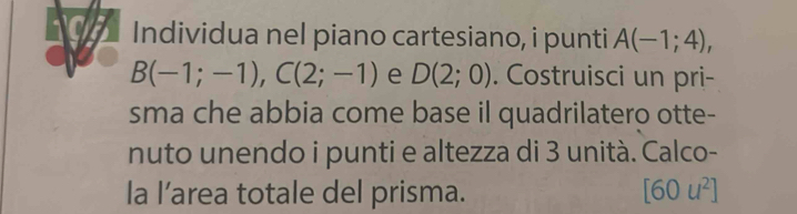 Individua nel piano cartesiano, i punti A(-1;4),
B(-1;-1), C(2;-1) e D(2;0). Costruisci un pri- 
sma che abbia come base il quadrilatero otte- 
nuto unendo i punti e altezza di 3 unità. Calco- 
la l’area totale del prisma. [60u^2]