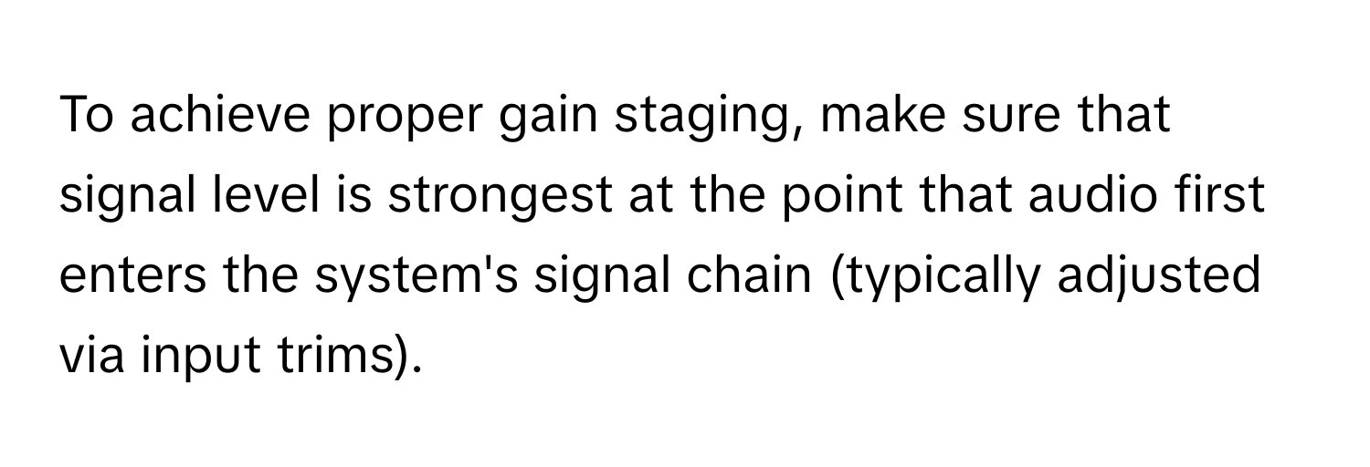 To achieve proper gain staging, make sure that signal level is strongest at the point that audio first enters the system's signal chain (typically adjusted via input trims).