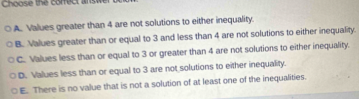 Choose the correct answe
A. Values greater than 4 are not solutions to either inequality.
B. Values greater than or equal to 3 and less than 4 are not solutions to either inequality.
C. Values less than or equal to 3 or greater than 4 are not solutions to either inequality.
D. Values less than or equal to 3 are not solutions to either inequality.
E. There is no value that is not a solution of at least one of the inequalities.