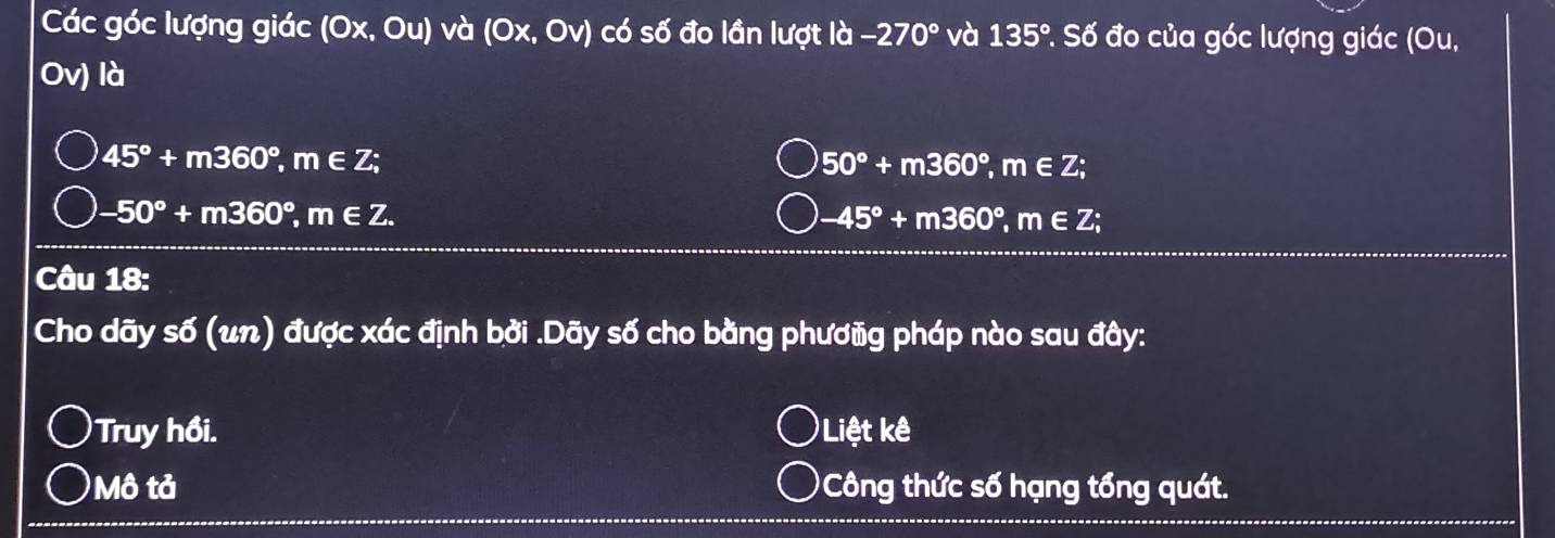 Các góc lượng giác (Ox,Ou) và (0x,0v) có số đo lần lượt la-270° và 135° *. Số đo của góc lượng giác (Ou,
Ov) là
45°+m360°, m∈ Z;
50°+m360°, m∈ Z;
-50°+m360°, m∈ Z.
-45°+m360°, m∈ Z; 
Câu 18: 
Cho dãy số (un) được xác định bởi .Dãy số cho bằng phươũg pháp nào sau đây: 
Truy hồi. )Liệt kê 
Mô tả 'Công thức số hạng tổng quát.