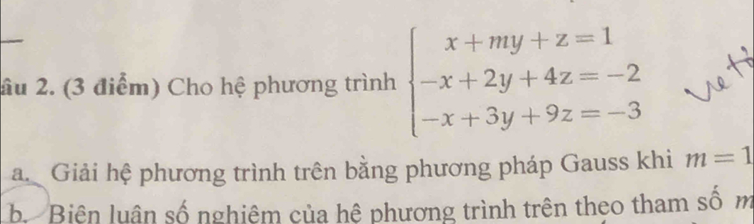 âu 2. (3 điểm) Cho hệ phương trình beginarrayl x+my+z=1 -x+2y+4z=-2 -x+3y+9z=-3endarray.
a. Giải hệ phương trình trên bằng phương pháp Gauss khi m=1
b. Biên luân số nghiêm của hệ phương trình trên theo tham số m