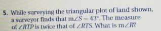 While surveying the triangular plot of land shown, 
a surveyor finds that m∠ S=43°. The measure 
of ∠ RTP is twice that of ∠ RTS. What is m∠ R