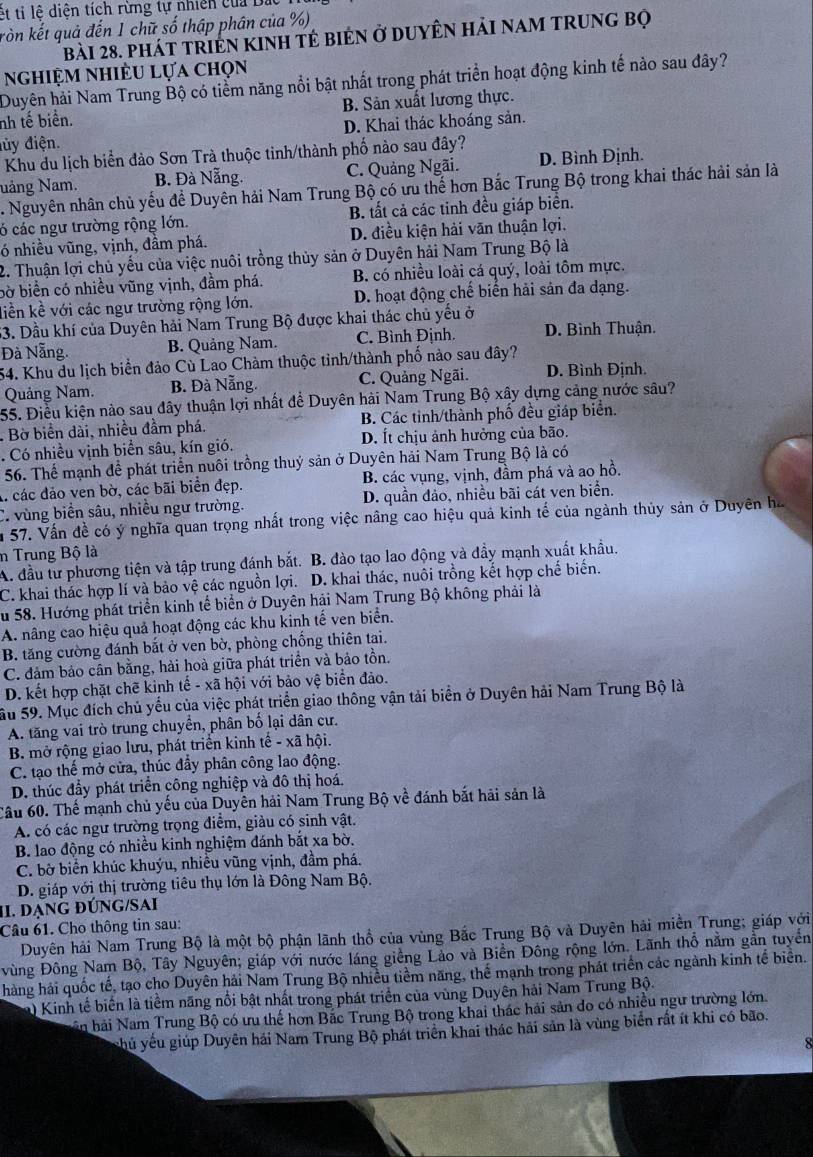 ết tỉ lệ diện tích rừng tự nhiên của Đa
ròn kết quả đến 1 chữ số thập phân của %)
bài 28. phát triện kInh tẻ bién ở duyên hải nam trung bọ
nghiệm nhiều lựa chọn
Duyên hải Nam Trung Bộ có tiểm năng nổi bật nhất trong phát triển hoạt động kinh tế nào sau đây?
nh tế biển. B. Sản xuất lương thực.
đủy điện. D. Khai thác khoáng sản.
Khu du lịch biển đảo Sơn Trà thuộc tinh/thành phố nào sau đây?
Nảng Nam. B. Đà Nẵng. C. Quảng Ngãi. D. Bình Định.
. Nguyên nhân chủ yếu để Duyên hải Nam Trung Bộ có ưu thế hơn Bắc Trung Bộ trong khai thác hải sản là
ó các ngư trường rộng lớn. B. tất cả các tinh đều giáp biển.
ó nhiều vũng, vịnh, đầm phá. D. điều kiện hải văn thuận lợi.
2. Thuận lợi chủ yếu của việc nuôi trồng thủy sản ở Duyên hải Nam Trung Bộ là
bờ biển có nhiều vũng vịnh, đầm phá. B. có nhiều loài cá quý, loài tôm mực.
liền kề với các ngư trường rộng lớn. D. hoạt động chế biến hải sản đa dạng.
53. Dầu khí của Duyên hải Nam Trung Bộ được khai thác chủ yếu ở
Đà Nẵng. B. Quảng Nam. C. Bình Định. D. Bình Thuận.
54. Khu du lịch biển đảo Cù Lao Chàm thuộc tinh/thành phố nào sau đây?
Quảng Nam. B. Đà Nẵng. C. Quảng Ngãi. D. Bình Định.
55. Điều kiện nào sau đây thuận lợi nhất để Duyên hải Nam Trung Bộ xây dựng cảng nước sâu?
. Bờ biển dài, nhiều đầm phá. B. Các tinh/thành phố đều giáp biển.
. Có nhiều vịnh biển sâu, kín gió. D. Ít chịu ảnh hưởng của bão.
56. Thể mạnh đề phát triển nuôi trồng thuý sản ở Duyên hải Nam Trung Bộ là có
A. các đảo ven bờ, các bãi biển đẹp. B. các vụng, vịnh, đầm phá và ao hồ.
C. vùng biển sâu, nhiều ngư trường. D. quần đảo, nhiều bãi cát ven biển.
n 57. Vấn đề có ý nghĩa quan trọng nhất trong việc nâng cao hiệu quả kinh tế của ngành thủy sản ở Duyên ha
n Trung Bộ là
A. đầu tư phương tiện và tập trung đánh bắt. B. đào tạo lao động và đầy mạnh xuất khẩu.
C. khai thác hợp lí và bảo vệ các nguồn lợi. D. khai thác, nuôi trồng kết hợp chế biến.
Su 58. Hướng phát triển kinh tế biển ở Duyên hải Nam Trung Bộ không phải là
A. nâng cao hiệu quả hoạt động các khu kinh tế ven biển.
B. tăng cường đánh bắt ở ven bờ, phòng chống thiên tai.
C. đảm bảo cân bằng, hải hoà giữa phát triển và bảo tồn.
D. kết hợp chặt chẽ kinh tế - xã hội với bảo vệ biển đảo.
Su 59. Mục đích chủ yếu của việc phát triển giao thông vận tải biển ở Duyên hải Nam Trung Bộ là
A. tăng vai trò trung chuyển, phân bố lại dân cư.
B. mở rộng giao lưu, phát triển kinh that e-xvector ahhat oi.
C. tạo thế mở cửa, thúc đầy phân công lao động.
D. thúc đầy phát triển công nghiệp và đô thị hoá.
Câu 60. Thế mạnh chủ yếu của Duyên hải Nam Trung Bộ về đánh bắt hãi sản là
A. có các ngư trường trọng điểm, giàu có sinh vật.
B. lao động có nhiều kinh nghiệm đánh bắt xa bờ.
C. bờ biển khúc khuýu, nhiều vũng vịnh, đầm phá.
D. giáp với thị trường tiêu thụ lớn là Đông Nam Bộ.
II. DẠNG đÚNG/SAI
Câu 61. Cho thông tin sau:
Duyên hải Nam Trung Bộ là một bộ phận lãnh thổ của vùng Bắc Trung Bộ và Duyên hải miền Trung; giáp với
vùng Đông Nam Bộ, Tây Nguyên; giáp với nước láng giêng Lào và Biền Đông rộng lớn. Lãnh thổ nằm gần tuyển
hàng hải quốc tế, tạo cho Duyên hải Nam Trung Bộ nhiều tiềm năng, thể mạnh trong phát triển các ngành kinh tế biển.
) Kinh tế biển là tiềm năng nổi bật nhất trong phát triển của vùng Duyên hải Nam Trung Bộ.
ăn hải Nam Trung Bộ có ưu thế hơn Bắc Trung Bộ trong khai thác hải sản đo có nhiều ngư trường lớn.
shủ yếu giúp Duyên hải Nam Trung Bộ phát triển khai thác hải sản là vùng biển rất ít khi có bão.
8