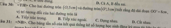 à À, B đeu dung. D. Cả A, B đều sai.
Câu 30: ∠ TH> Cho hai đường tròn (O;5cm) và đường tròn (O';3cm) biết rằng độ dài đoạn OO'=8cm, 
vị trí tương đối của hai đường tròn là
A. Tiếp xúc trong. B. Tiếp xúc ngoài. C. Đựng nhau. D. Cắt nhau.
lâu 31: ∠ NB> Cho bảng tần số của kết quả thống kê số lượng học sinh đăng ký mua tài liêt