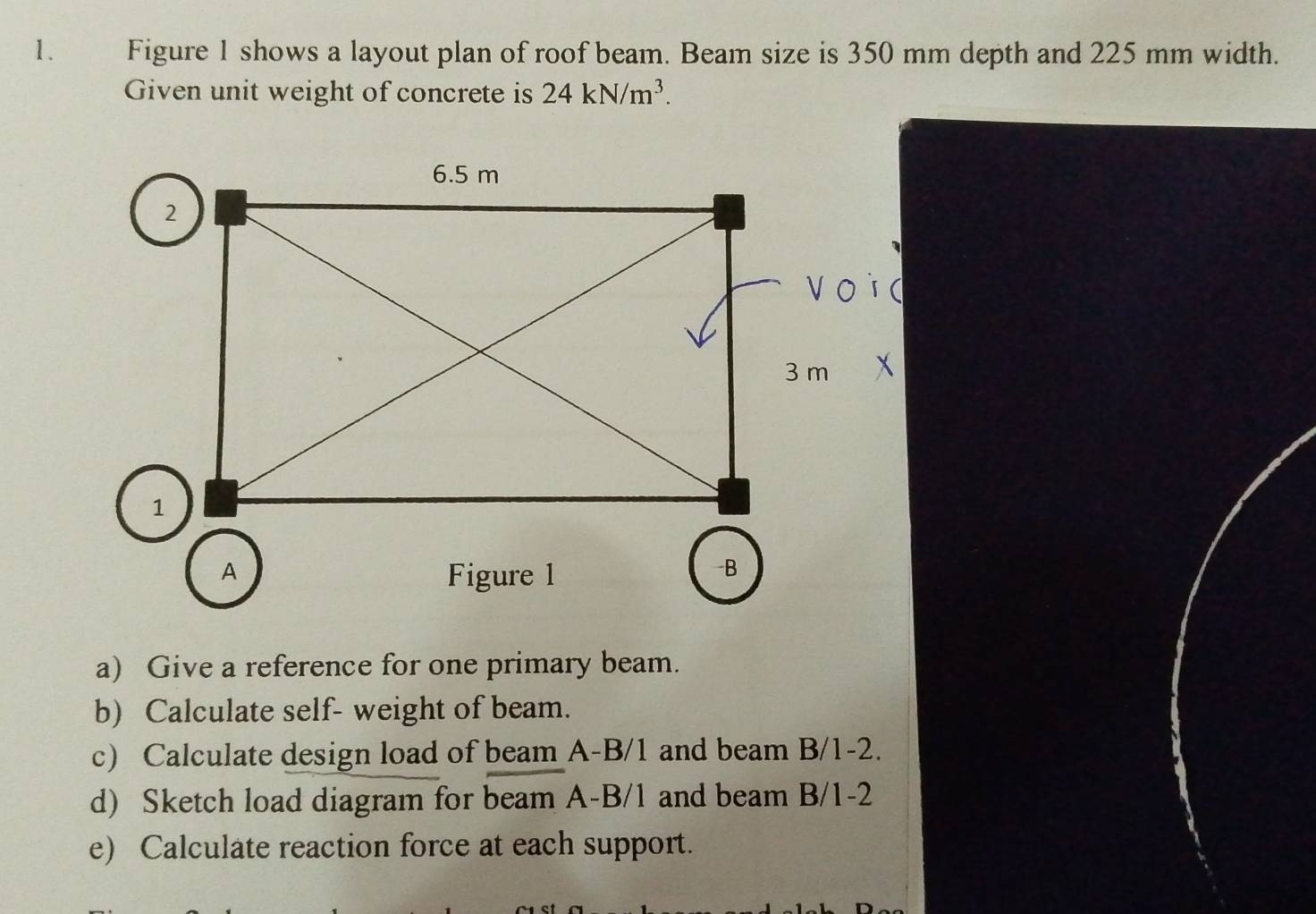 Figure 1 shows a layout plan of roof beam. Beam size is 350 mm depth and 225 mm width. 
Given unit weight of concrete is 24kN/m^3. 
a) Give a reference for one primary beam. 
b) Calculate self- weight of beam. 
c) Calculate design load of beam A-B/1 and beam B/1-2. 
d) Sketch load diagram for beam A-B/1 and beam B/1-2
e) Calculate reaction force at each support.