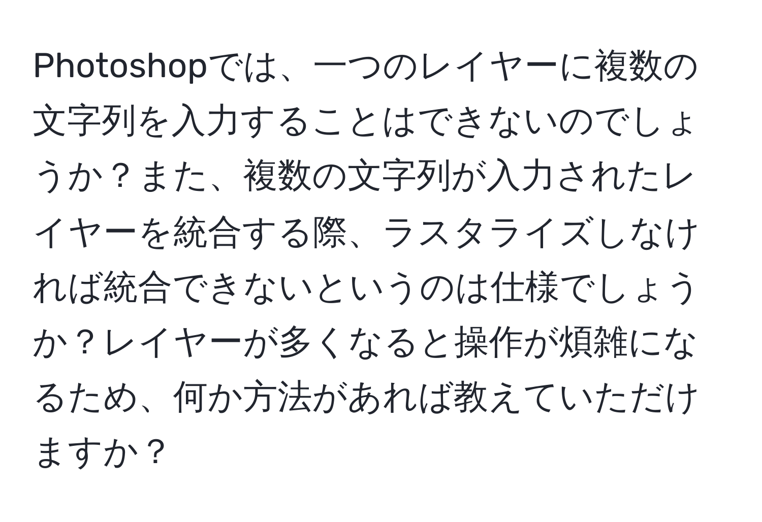 Photoshopでは、一つのレイヤーに複数の文字列を入力することはできないのでしょうか？また、複数の文字列が入力されたレイヤーを統合する際、ラスタライズしなければ統合できないというのは仕様でしょうか？レイヤーが多くなると操作が煩雑になるため、何か方法があれば教えていただけますか？