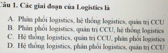 Các giai đoạn của Logistics là
A. Phân phối logistics, hệ thống logistics, quản trị CCU
B. Phân phối logistics, quân trị CCU, hệ thống logistics
C. Hệ thống logistics, quản trị CCU, phân phối logistics
D. Hệ thống logistics, phân phối logistics, quản trị CCU