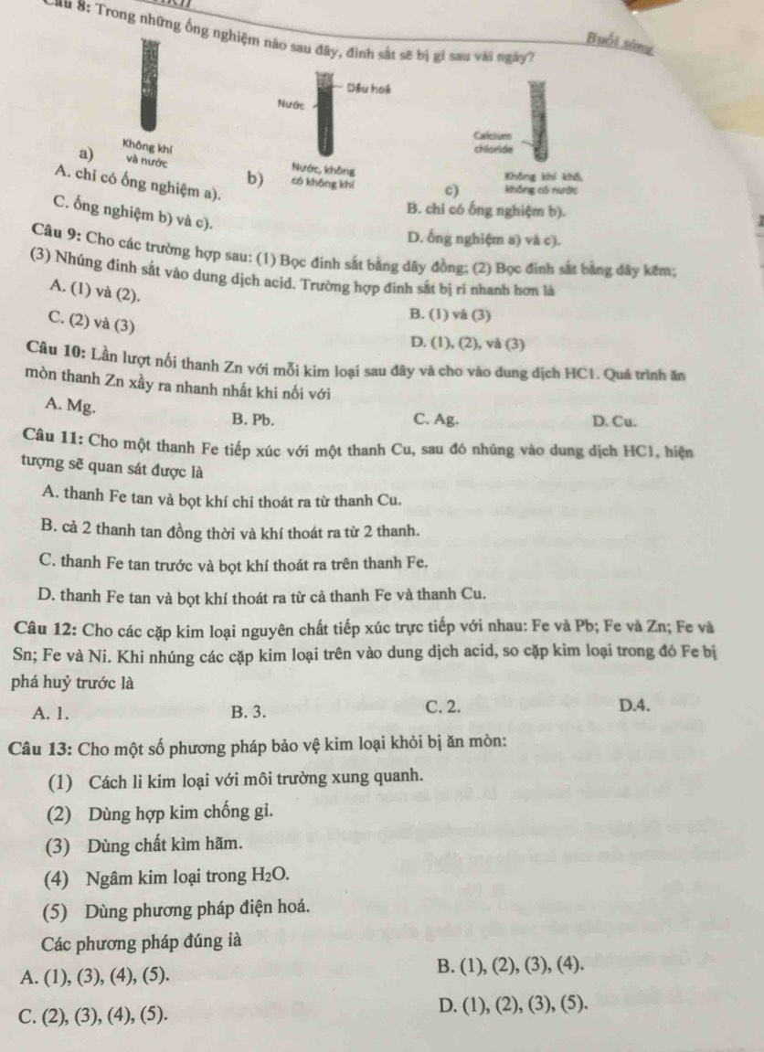 8: Trong những ống nghiệm nào sau đây, đình sắt sẽ bị gi sau vài ngày7
Buổi sáng
Dầu hoá
Nước
Calletume
Không khí chloride
a) và nước Nước, không Không khí khō
A. chi có ống nghiệm a).
b) có không khí c) không có nước
B. chi có ống nghiệm b).
C. ống nghiệm b) và c).

D. ống nghiệm a) và c).
Câu 9: Cho các trường hợp sau: (1) Bọc đinh sắt bằng dây đồng; (2) Bọc đinh sắt bằng dây kêm;
(3) Nhúng đinh sắt vào dung dịch acid. Trường hợp đinh sắt bị ri nhanh hơn là
A. (1) và (2).
B. (1) và (3)
C. (2) và (3)
D. (1), (2), và (3)
Câu 10: Lần lượt nối thanh Zn với mỗi kim loại sau đây và cho vào dung dịch HC1. Quá trình ăn
mòn thanh Zn xầy ra nhanh nhất khi nối với
A. Mg. B. Pb. C. Ag. D. Cu.
Câu 11: Cho một thanh Fe tiếp xúc với một thanh Cu, sau đó nhúng vào dung dịch HCl, hiện
tượng sẽ quan sát được là
A. thanh Fe tan và bọt khí chi thoát ra từ thanh Cu.
B. cả 2 thanh tan đồng thời và khí thoát ra từ 2 thanh.
C. thanh Fe tan trước và bọt khí thoát ra trên thanh Fe.
D. thanh Fe tan và bọt khí thoát ra từ cả thanh Fe và thanh Cu.
Câu 12: Cho các cặp kim loại nguyên chất tiếp xúc trực tiếp với nhau: Fe và Pb; Fe và Zn; Fe và
Sn; Fe và Ni. Khi nhúng các cặp kim loại trên vào dung dịch acid, so cặp kim loại trong đó Fe bị
phá huỷ trước là
A. 1. B. 3. C. 2.
D.4.
Câu 13: Cho một số phương pháp bảo vệ kim loại khỏi bị ăn mòn:
(1) Cách li kim loại với môi trường xung quanh.
(2) Dùng hợp kim chống gi.
(3) Dùng chất kìm hãm.
(4) Ngâm kim loại trong H_2O.
(5) Dùng phương pháp điện hoá.
Các phương pháp đúng ià
A. (1), (3), (4), (5). B. (1), (2), (3), (4).
C. (2), (3), (4), (5). D. (1), (2), (3), (5).