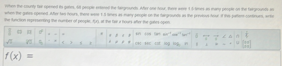 When the county fair opened its gates, 68 people entered the fairgrounds. After one hour, there were 1.5 times as many people on the fairgrounds as 
when the gates opened. After two hours, there were 1.5 times as many people on the fairgrounds as the previous hour. If this pattern continues, write 
the function representing the number of people, f(x) , at the fair x hours after the gates open.
 □ /□   |0| □^(□) + # a β C sin cos tan (q)^- tan^(-1) overline 0 n n  1/2 
π
sqrt(□ ) sqrt[□](□ ) a_3 < > 2 μ p csc sec cot OC log _3 in beginbmatrix 0&0 0&0endbmatrix
U
f(x)=