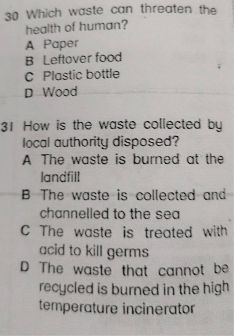 Which waste can threaten the
health of human?
A Paper
B Leftover food
C Plastic bottle
D Wood
31 How is the waste collected by
local authority disposed?
A The waste is burned at the
landfill
B The waste is collected and
channelled to the sea
C The waste is treated with
acid to kill germs
D The waste that cannot be
recycled is burned in the high 
temperature incinerator