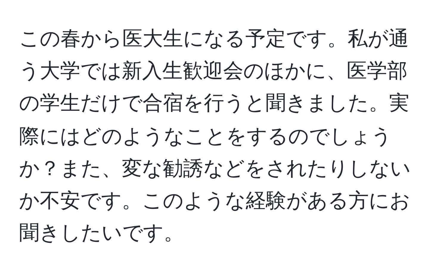 この春から医大生になる予定です。私が通う大学では新入生歓迎会のほかに、医学部の学生だけで合宿を行うと聞きました。実際にはどのようなことをするのでしょうか？また、変な勧誘などをされたりしないか不安です。このような経験がある方にお聞きしたいです。