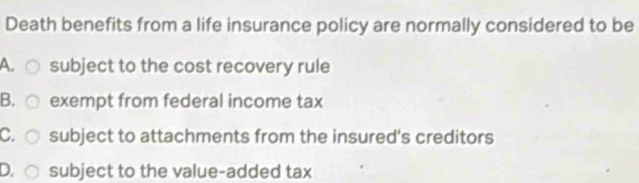 Death benefits from a life insurance policy are normally considered to be
A. subject to the cost recovery rule
B. exempt from federal income tax
C. subject to attachments from the insured's creditors
D. subject to the value-added tax