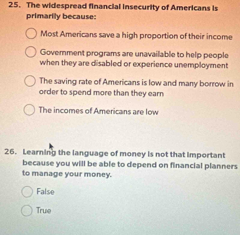 The widespread financial insecurity of Americans is
primarily because:
Most Americans save a high proportion of their income
Government programs are unavailable to help people
when they are disabled or experience unemployment
The saving rate of Americans is low and many borrow in
order to spend more than they earn
The incomes of Americans are low
26. Learning the language of money is not that important
because you will be able to depend on financial planners
to manage your money.
False
True