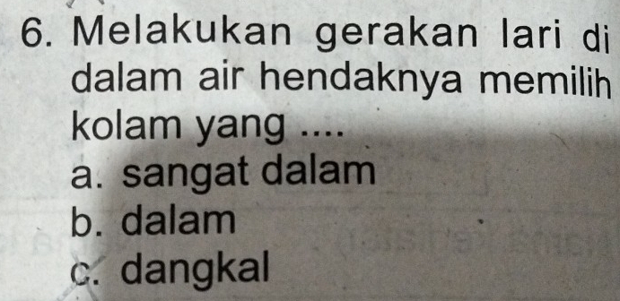 Melakukan gerakan lari di
dalam air hendaknya memilih
kolam yang ....
a. sangat dalam
b. dalam
c. dangkal