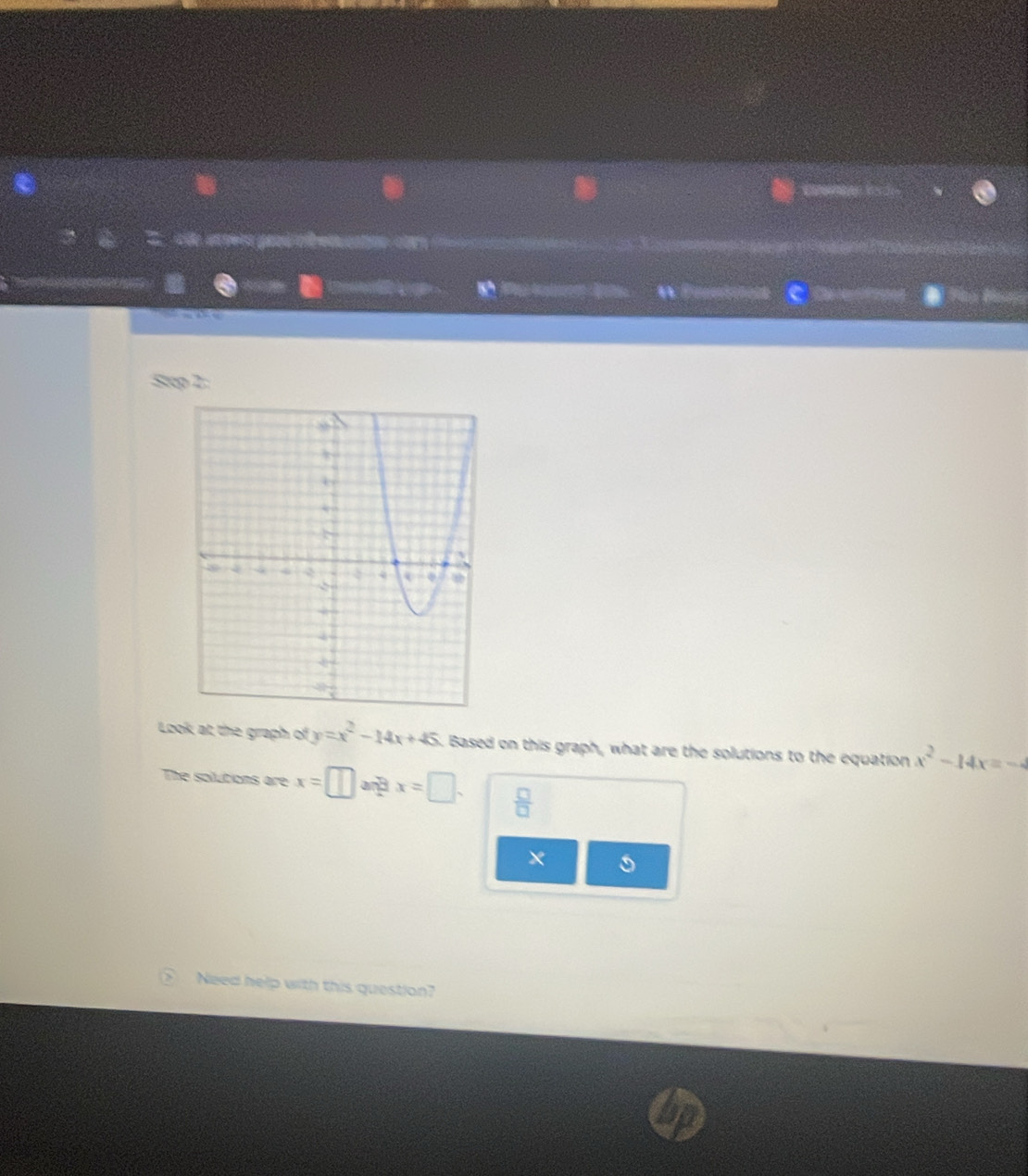 a 
1 
W Prunition C 
Stcp 2: 
Look at the graph of y=x^2-14x+45. Based on this graph, what are the solutions to the equation x^2-14x=-4
The solutions are x=□ an x=□.  □ /□   
× 
Need help with this question?