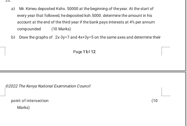 Mr. Kimeu deposited Kshs. 50000 at the beginning of theyear. At the start of
every year that followed, he deposited ksh.5000. determine the amount in his
account at the end of the third year if the bank pays interests at 4% per annum
compounded (10 Marks)
b) Draw the graphs of 2x-3y=7 and 4x+3y=5 on the same axes and determine their
Page 1 bf 12
©2022 The Kenya National Examination Council
point of intersection (10
Marks)