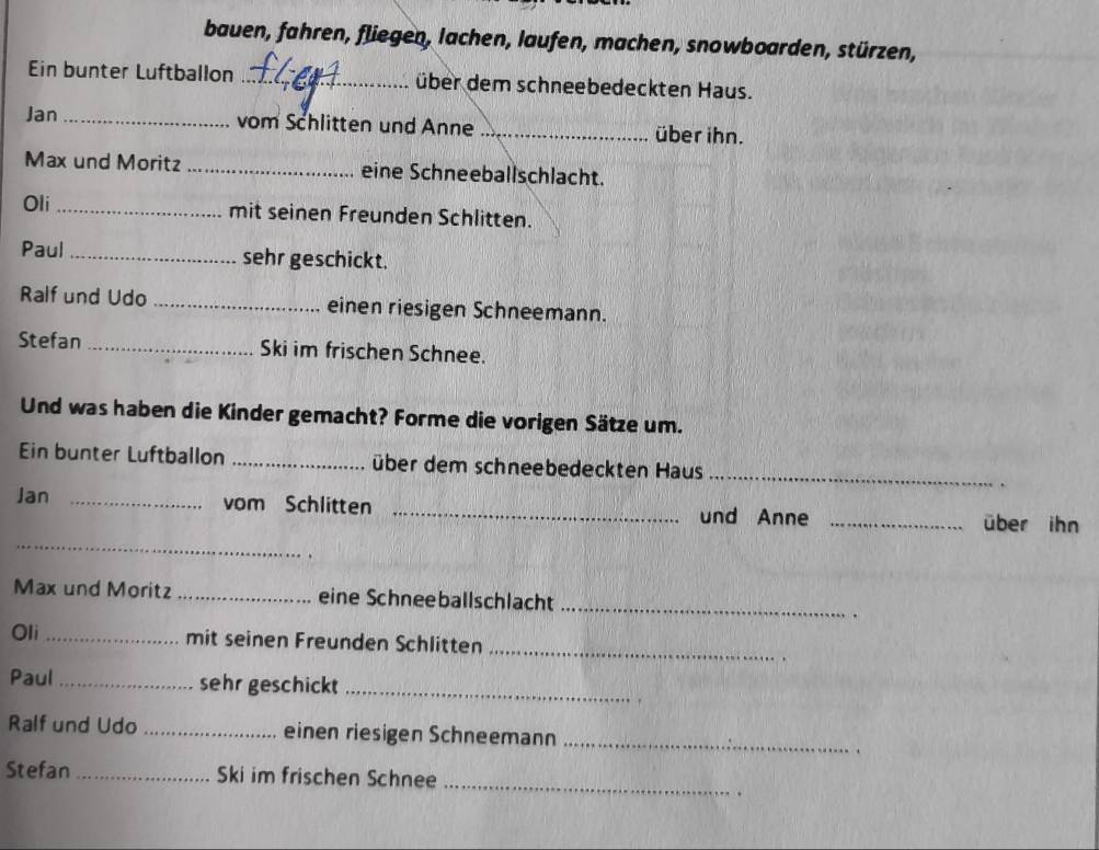 bauen, fahren, fliegen, lachen, laufen, machen, snowboarden, stürzen, 
Ein bunter Luftballon _über dem schneebedeckten Haus. 
Jan _vom Schlitten und Anne _über ihn. 
Max und Moritz _eine Schneeballschlacht. 
Oli_ mit seinen Freunden Schlitten. 
Paul _sehr geschickt. 
Ralf und Udo _einen riesigen Schneemann. 
Stefan _Ski im frischen Schnee. 
Und was haben die Kinder gemacht? Forme die vorigen Sätze um. 
Ein bunter Luftballon _über dem schneebedeckten Haus _. 
_ 
Jan _vom Schlitten _und Anne _über ihn 
Max und Moritz_ eine Schneeballschlacht _. 
Oli _mit seinen Freunden Schlitten_ 
Paul _sehr geschickt_ 
Ralf und Udo _einen riesigen Schneemann_ 
. 
Stefan _Ski im frischen Schnee_