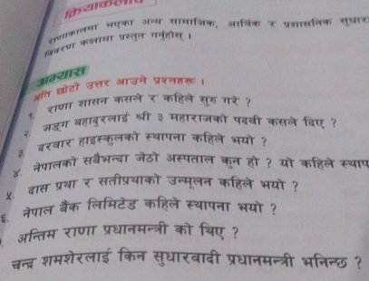 साणाकालमा भएका अन्य सामाजिक, आर्थिक र प्रणासनिक सुधान 
विवरण कलामा प्रस्तुत यनुहोस। 
अभ्यास 
अति छोटो उत्तर आउने प्रशनहरू। 
१ राणा शासन कसले र कहिले सुह गर ? 
२ जडूग बहादुरलाई श्री ३ महाराजको पढबी कसले िए ? 
३ बरवार हाइस्कलको स्थापना कहिले भयो ? 
४. नेपालको सबैभन्बा जेठो अस्पताल कुन हो ? यो कहिले स्थाप 
५. दास प्रथा र सतीप्रथाको उन्मूलन कहिले भयो ? 
६. नेपाल बैंक लिमिटेड कहिले स्थापना भयो ? 
अन्तिम राणा प्रधानमन्त्री को थिए ? 
चन्द्र शमशेरलाई किन सुधारवादी प्रधानमन्त्री भनिन्छ ?