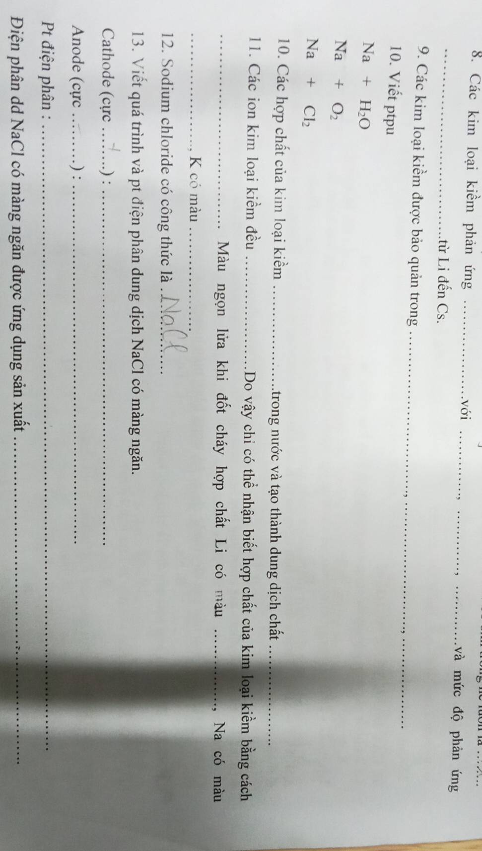 với 
8. Các kim loại kiểm phản ứng ____và mức độ phản ứng 
_.từ Li đến Cs. 
9. Các kim loại kiểm được bảo quản trong_ 
10. Viết ptpu
Na+H_2O
Na+O_2
Na+Cl_2
10. Các hợp chất của kim loại kiểm_ 
Atrong nước và tạo thành dung dịch chất_ 
11. Các ion kim loại kiềm đều _Do vậy chỉ có thể nhận biết hợp chất của kim loại kiềm bằng cách 
_Màu ngọn lửa khi đốt cháy hợp chất Li có màu _Na có màu 
_K có màu_ 
12. Sodium chloride có công thức là_ 
13. Viết quá trình và pt điện phân dung dịch NaCl có màng ngăn. 
Cathode (cực _.) :_ 
Anode (cực _.) :_ 
Pt điện phân :_ 
Điện phân dd NaCl có màng ngăn được ứng dụng sản xuất_