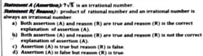 Statement A (Assertion): 7sqrt(5) is an irrational number.
Stalement R(Reason): product of rational number and an irrational number is
always an irrational number.
a) Both assertion (A) and reason (R) are true and reason (R) is the correct
explanation of assertion (A).
b) loth assertion (A) and reason (R) are true and reason (R) is not the correct
explanation of assertion (A).
c) Assertion (A) is true but reason (R) is false.
d) Assertion (A) is false but reason (R) is true.