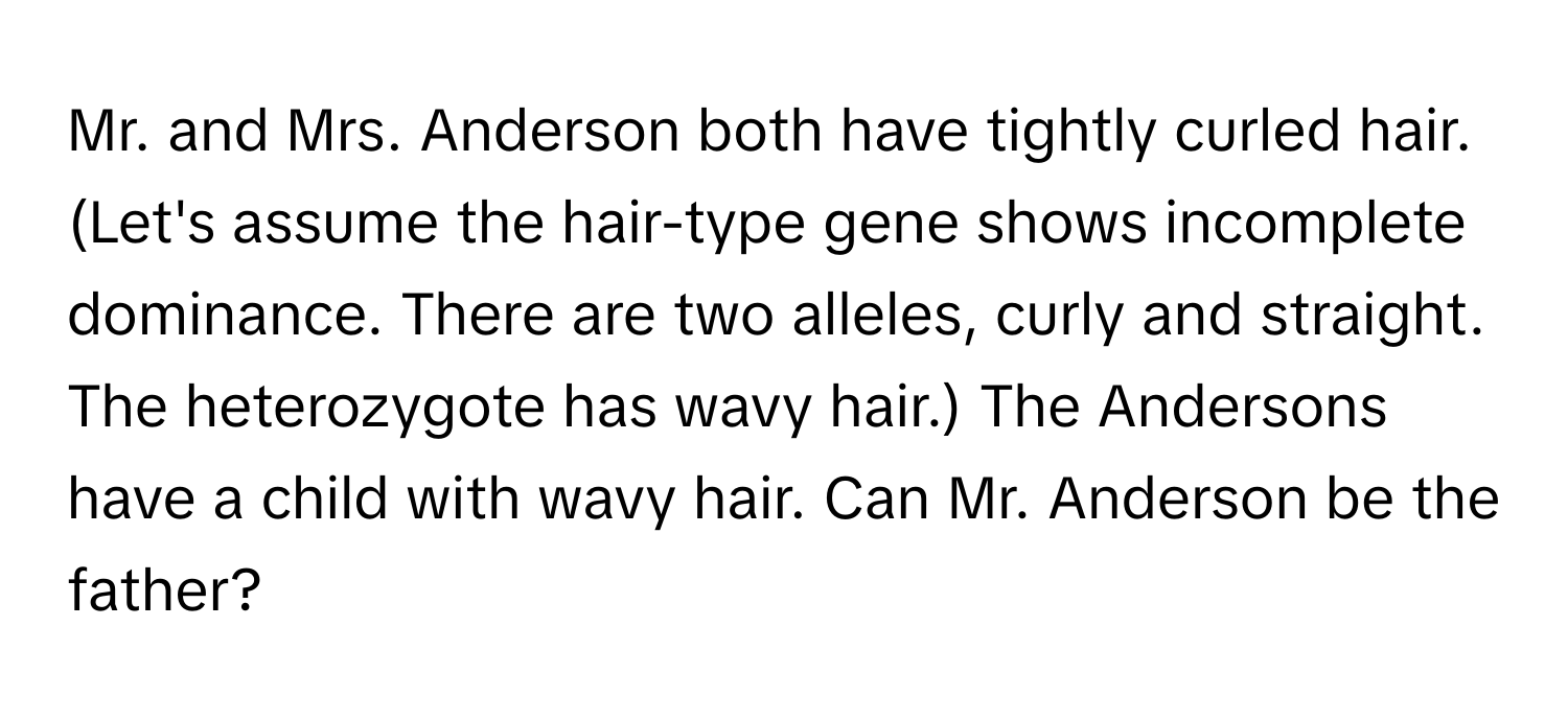 Mr. and Mrs. Anderson both have tightly curled hair. (Let's assume the hair-type gene shows incomplete dominance. There are two alleles, curly and straight. The heterozygote has wavy hair.) The Andersons have a child with wavy hair. Can Mr. Anderson be the father?