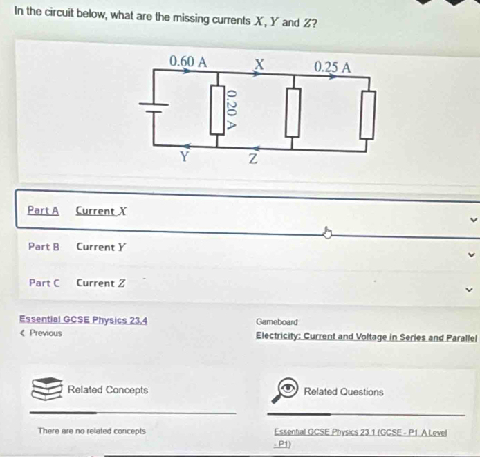 In the circuit below, what are the missing currents X, Y and Z? 
Part A Current X
Part B Current Y
Part C Current Z 
Essential GCSE Physics 23,4 Gameboard 
Previous Electricity: Current and Voltage in Series and Parallel 
Related Concepts Related Questions 
There are no related concepts Essential GCSE Physics 23 1 (GCSE - P1. A Level 
- P1)