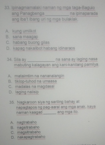 Ipinagmamalaki naman ng mga taga-Baguio
ang Panagbenga_ na ipinaparada
ang iba't ibang uri ng mga bulaklak.
A. kung umiikot
B. sana maagap
C. habang buong gilas
D. kapag nakalibot habang idinaraos
34. Sila ay _na sana ay laging nasa
mabuting kalagayan ang kani-kanilang pamilya.
A. mataimtim na nananalangin
B. tiklop-tuhod na umaasa
C. madalas na magdasal
D. laging naiisip
35. Nagkaroon siya ng sariling bahay at
napagtapos ng pag-aaral ang mga anak, kaya
naman kaagad_ ang mga ito.
A. nagtrabaho
B. nagsitrabaho
C. magsitrabaho
D. nakapagtrabaho