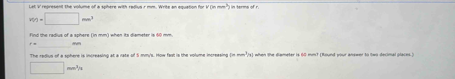 Let V represent the volume of a sphere with radius r mm. Write an equation for V(inmm^3) in terms of r.
V(r)=□ mm^3
Find the radius of a sphere (in mm) when its diameter is 60 mm
_
r= mm
The radius of a sphere is increasing at a rate of 5 mm/s. How fast is the volume increasing (inmm^3/s) when the diameter is 60 mm? (Round your answer to two decimal places.)
□ mm^3/s