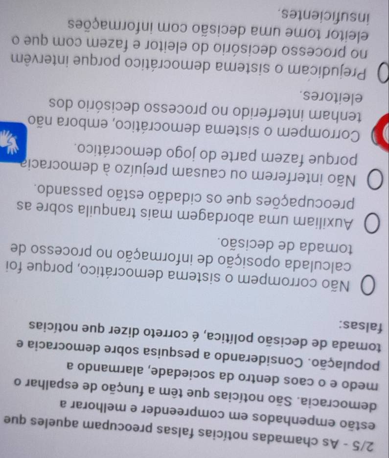 2/5 - As chamadas notícias falsas preocupam aqueles que
estão empenhados em compreender e melhorar a
democracia. São notícias que têm a função de espalhar o
medo e o caos dentro da sociedade, alarmando a
população. Considerando a pesquisa sobre democracia e
tomada de decisão política, é correto dizer que notícias
falsas:
Não corrompem o sistema democrático, porque foi
calculada oposição de informação no processo de
tomada de decisão.
Auxiliam uma abordagem mais tranquila sobre as
preocupações que os cidadão estão passando.
Não interferem ou causam prejuízo à democracia
porque fazem parte do jogo democrático.
Corrompem o sistema democrático, embora não
tenham interferido no processo decisório dos
eleitores.
Prejudicam o sistema democrático porque intervêm
no processo decisório do eleitor e fazem com que o
eleitor tome uma decisão com informações
insuficientes.