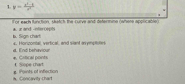 y= (x^2-4)/x^2 
For each function, sketch the curve and determine (where applicable): 
a. x and -intercepts 
b. Sign chart 
c. Horizontal, vertical, and slant asymptotes 
d. End behaviour 
e. Critical points 
f. Slope chart 
g. Points of inflection 
h. Concavity chart