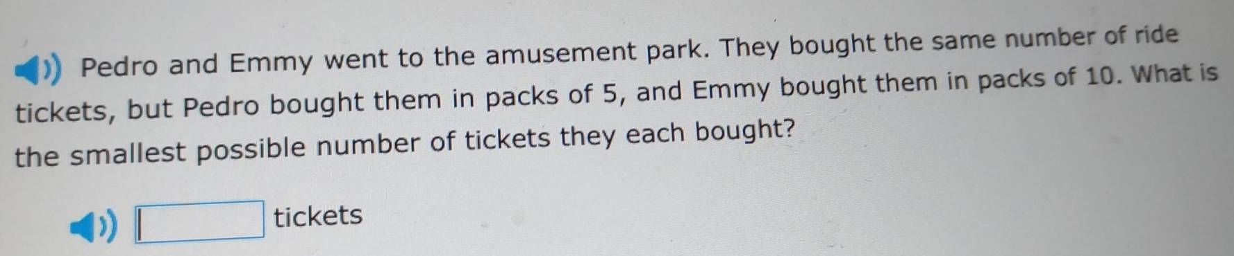 Pedro and Emmy went to the amusement park. They bought the same number of ride 
tickets, but Pedro bought them in packs of 5, and Emmy bought them in packs of 10. What is 
the smallest possible number of tickets they each bought? 
) □ tickets