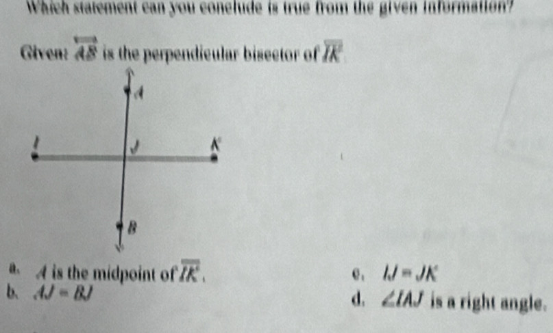 Which statement can you conelude is true from the given information?
Given: overleftrightarrow AS is the perpendicular bisector of overline IK
A is the midpoint of overline IK. e , IJ=JK
d. ∠ IAJ
b、 AJ=BJ is a right angle.