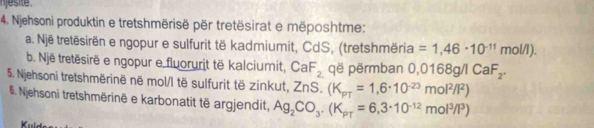 jesite 
4. Njehsoni produktin e tretshmërisë për tretësirat e mëposhtme: 
a. Një tretësirën e ngopur e sulfurit të kadmiumit, CdS, (tretshmëria =1,46· 10^(-11)mol/l). 
b. Një tretësirë e ngopur e fluorurit të kalciumit, CaF_2 që përmban 0 0,0168g/1CaF_2. 
5. Njehsoni tretshmërinë në mol/l të sulfurit të zinkut, ZnS.(K_pT=1,6· 10^(-23)mol^2/I^2)
#. Njehsoni tretshmërinë e karbonatit të argjendit, Ag_2CO_3· (K_pT=6,3· 10^(-12)mol^3/l^3)