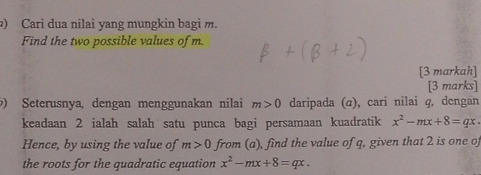 ) Cari dua nilai yang mungkin bagi m. 
Find the two possible values of m. 
[3 markah] 
[3 marks] 
) Seterusnya, dengan menggunakan nilai m>0 daripada (σ), cari nilai q, dengan 
keadaan 2 ialah salah satu punca bagi persamaan kuadratik x^2-mx+8=qx. 
Hence, by using the value of m>0 from (a), find the value of q, given that 2 is one of 
the roots for the quadratic equation x^2-mx+8=qx.