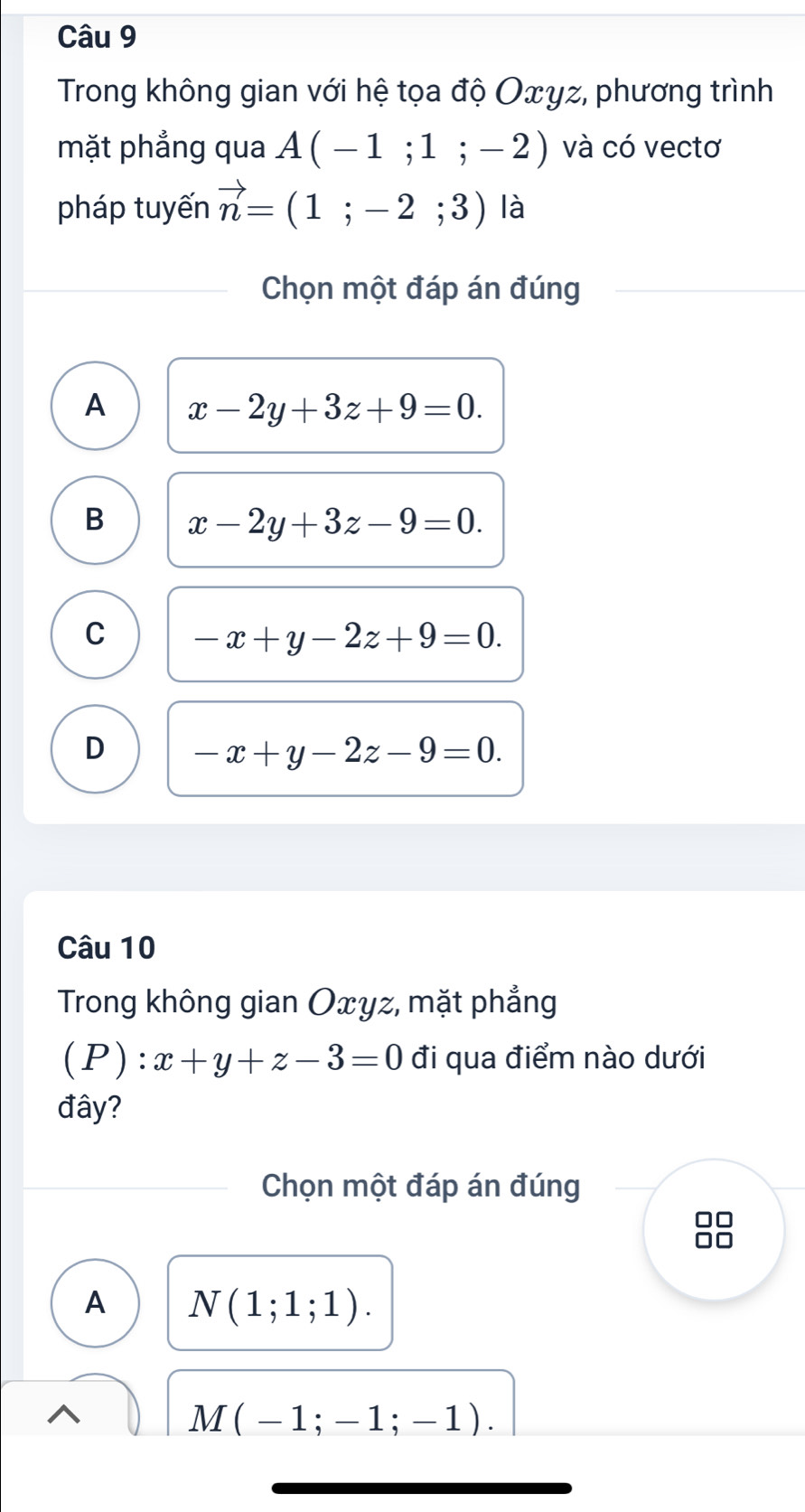 Trong không gian với hệ tọa độ Oxγz, phương trình
mặt phẳng qua A(-1;1;-2) và có vectơ
pháp tuyến vector n=(1;-2;3) là
Chọn một đáp án đúng
A x-2y+3z+9=0.
B x-2y+3z-9=0.
C -x+y-2z+9=0.
D -x+y-2z-9=0. 
Câu 10
Trong không gian Oxyz, mặt phẳng
(P):x+y+z-3=0 đi qua điểm nào dưới
đây?
Chọn một đáp án đúng
□□
A N(1;1;1).
M(-1;-1;-1).