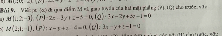 M(1,0,-2),(p).2x
Bài 9. Viết pt (α) đi qua điểm M và giao tuyến của hai mặt phẳng (P), (Q) cho trước, với: 
a) M(1;2;-3), (P):2x-3y+z-5=0 (2): 3x-2y+5z-1=0
) M(2;1;-1), (P):x-y+z-4=0 ,(2): 3x-y+z-1=0
v v ó c với (R) cho trước. với: