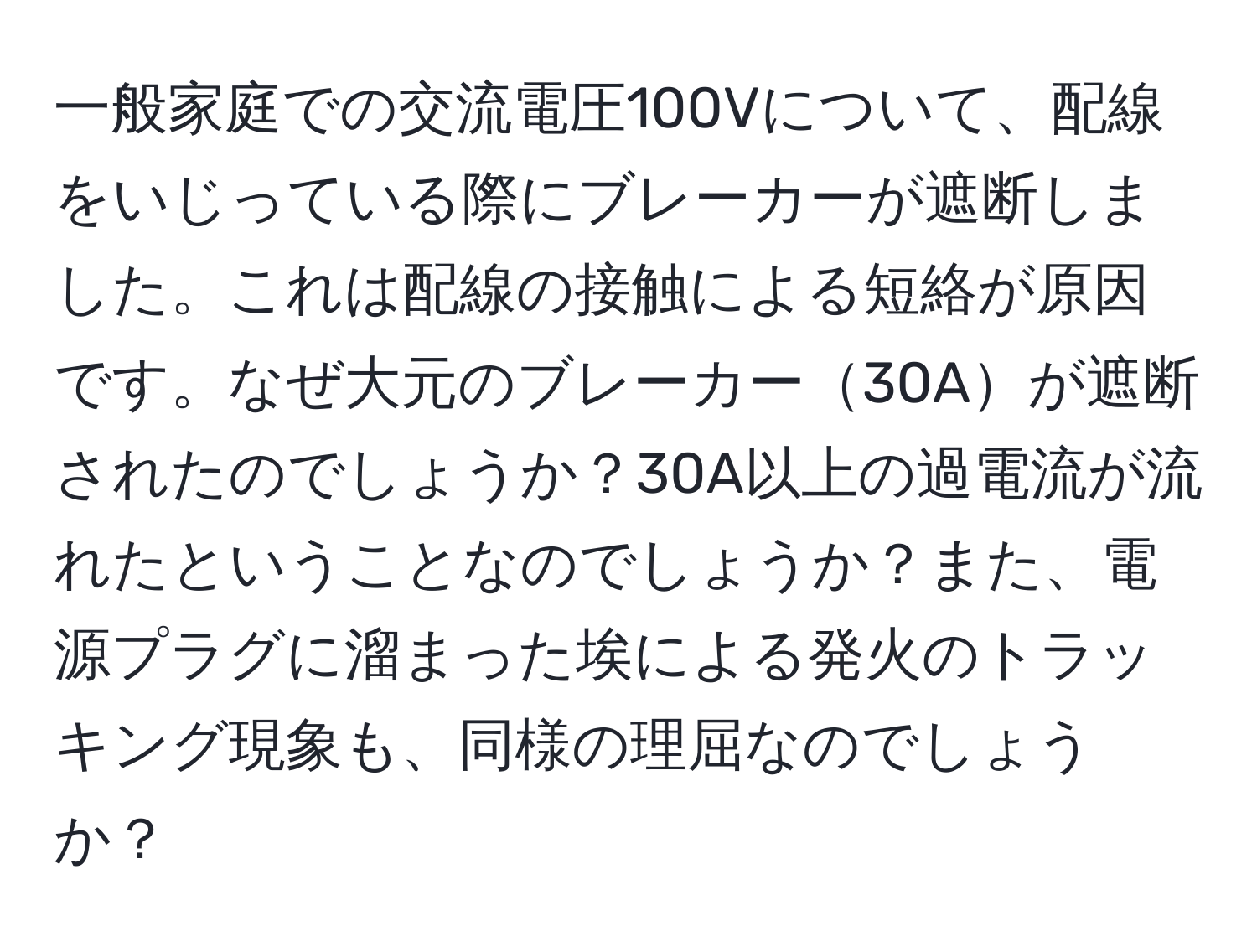 一般家庭での交流電圧100Vについて、配線をいじっている際にブレーカーが遮断しました。これは配線の接触による短絡が原因です。なぜ大元のブレーカー30Aが遮断されたのでしょうか？30A以上の過電流が流れたということなのでしょうか？また、電源プラグに溜まった埃による発火のトラッキング現象も、同様の理屈なのでしょうか？