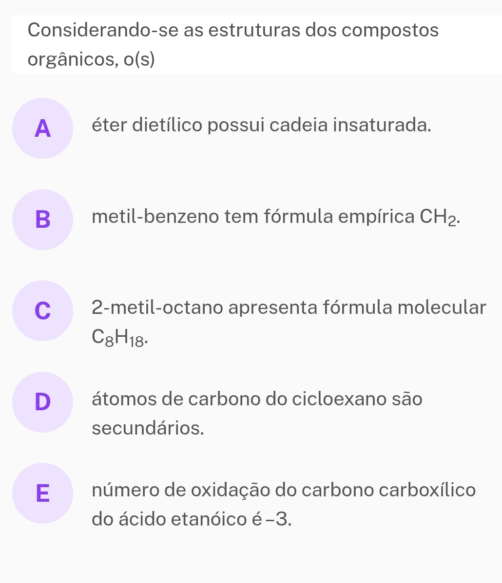 Considerando-se as estruturas dos compostos
orgânicos, o(s)
A éter dietílico possui cadeia insaturada.
B metil-benzeno tem fórmula empírica CH_2.
C 2 -metil-octano apresenta fórmula molecular
C_8H_18.
D átomos de carbono do cicloexano são
secundários.
E número de oxidação do carbono carboxílico
do ácido etanóico é−3.