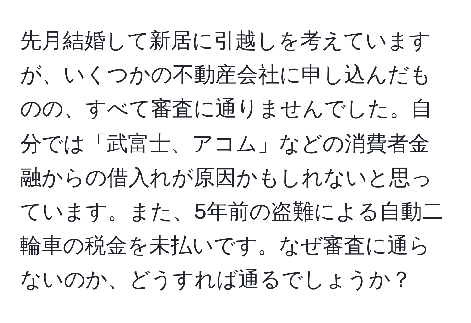 先月結婚して新居に引越しを考えていますが、いくつかの不動産会社に申し込んだものの、すべて審査に通りませんでした。自分では「武富士、アコム」などの消費者金融からの借入れが原因かもしれないと思っています。また、5年前の盗難による自動二輪車の税金を未払いです。なぜ審査に通らないのか、どうすれば通るでしょうか？