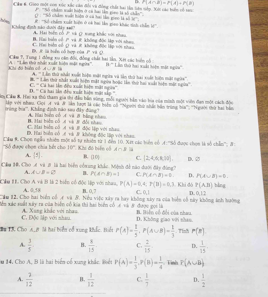 D. P(A∩ B)=P(A)+P(B)
Câu 6. Gieo một con xúc xắc cân đối và đồng chất hai lần liên tiếp. Xét các biến cố sau:
P: “Số chấm xuất hiện ở cả hai lần gieo là số chẵn”;
Q : “Số chấm xuất hiện ở cả hai lần gieo là số lẻ”;
hóm R: “Số chẩm xuất hiện ở cả hai lần gieo khác tính chẵn lẻ”.
Khẳng định nào dưới đây sai?
A. Hai biển cổ P và Q xung khắc với nhau.
B. Hai biến cố P và R không độc lập với nhau.
C. Hai biến cố Q và R không độc lập với nhau.
D. R là biến cố hợp của P và Q.
Câu 7. Tung 1 đồng xu cân đối, đồng chất hai lần. Xét các biến cố :
A : “Lần thứ nhất xuất hiện mặt ngừa”. B:'' Lần thứ hai xuất hiện mặt ngừa''.
Khi đó biến cố A∪B là
A. “ Lần thứ nhất xuất hiện mặt ngừa và lần thứ hai xuất hiện mặt ngừa”.
B. “ Lần thứ nhất xuất hiện mặt ngửa hoặc lần thứ hai xuất hiện mặt ngừa”.
C. “ Cả hai lần đều xuất hiện mặt ngừa”.
D. “ Cả hai lần đều xuất hiện mặt sắp ”.
ăm Câu 8. Hai xạ thủ tham gia thi đấu bắn súng, mỗi người bắn vào bia của mình một viên đạn một cách độc
lập với nhau. Gọi A và B lần lượt là các biến cố “Người thứ nhất bắn trúng bia”; “Người thứ hai bắn
trúng bia''. Khẳng định nào sau đây đúng?
A. Hai biến cố A và B bằng nhau.
B. Hai biến cố A và B đối nhau.
C. Hai biển cố A và B độc lập với nhau.
D. Hai biến cố A và B không độc lập với nhau.
Câu 9. Chọn ngẫu nhiên một số tự nhiên từ 1 đến 10. Xét các biến cố A:S ố được chọn là số chẵn''; B:
*Số được chọn chia hết cho 10'' * Khi đó biến cố A∩ B là
A.  5 . B.  10 C.  2;4;6;8;10 . D.∅
Câu 10. Cho A và B là hai biến cốxung khắc. Mệnh đề nào dưới đây đúng?
A. A∪ B=varnothing B. P(A∩ B)=1 C. P(A∩ B)=0. D. P(A∪ B)=0.
Câu 11. Cho A và B là 2 biến cố độc lập với nhau, P(A)=0,4;P(B)=0,3. Khi đó P(A.B) bằng
A. 0,58 B. 0,7 C. 0,1 D. 0,12
Câu 12. Cho hai biến cố A và B. Nếu việc xảy ra hay không xảy ra của biến cố này không ảnh hưởng
Xến xác suất xảy ra của biến cố kia thì hai biến cố A và B được gọi là
A. Xung khắc với nhau. B. Biến cố đối của nhau.
C. Độc lập với nhau. D. Không giao với nhau.
lầu 13. Cho A, B là hai biến cố xung khắc. Biết P(A)= 1/5 ,P(A∪ B)= 1/3 . Tính P(B).
A.  3/5 .  8/15 .  2/15 .  1/15 .
B.
C.
D.
du 14. Cho A, B là hai biến cố xung khắc. Biết P(A)= 1/3 ,P(B)= 1/4 . Tính P(A∪ B)
A.  7/12   1/12   1/7   1/2 
B.
C.
D.