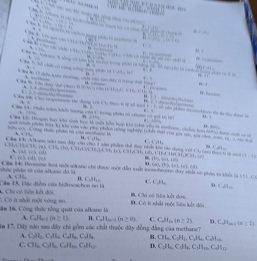 dây tuộc đặy đồng động vủa a ka 
à Alkone là các hedrochón họ mạch hộ, có cộng
`
H  E   
*  4: Tên gọi
tên tử carhon Jrong phân từ penthaus là
B. 
Su Sĩ Cho các chi             Chi có ngề ha sới cau nhât tà Br ipentans
C    C  e  C   
1  
9 Ankane X ưồng số hiên kết siclng trong phân tử bằng 2h, bộ nguyên từ cacran trng tuân từ 5 và
      
    
Câp 7: Số chất có cùng công tực phân từ Cư ha ờ '  
Cây Si C điều kiện thường, chải nậo sau đây ở trang thát lổ ng g
B . e h an
D. 4
Âu 9: Tên thay thể (theo IUPAC) củn ( (11,1)
d i m e  h
B. hezans
Câu 10: Cho isopentane tác dụng với Cl-
A. 4
w
s ô  sân  phên ostoro tà đã thu dugs là
     
Câu H: Phần trăm khốt lượng của C trong phân từ ethane só giả trị la 0. 2 D. W Pu
B. 25º . 30%
Cáu 12: Biogas bay khí sinh học là một hỗn hợp khi (chủ yện là methane, chiểm hơm tư nh hagc tớn ra tc
qua trình phần huy kí khi của các phụ phẩm nông nghiệp (chất thái của gia súc, via cam, trm f8,11)
hữu co..Công thức phần tử của methane là    te thín
A. C B、C₁Hx n  D   C   
Câu 13: Alkane nào sau đây chỉ cho T sản phẩm thể duy nhật khi tác dụng vên CV, (as) than 6 16, me (1/1)
CHCHCH (a) , CH (b ) , CHC(CH)₂CH  ( c) , (11)() CH_3CH(CH_3)CH_3(s)
A. (a). (c), (d). (b),(c),(d),
C. (c), (d), (c). D. (a),(b),(c),(e),(d),
Câu H: Bromine hoá một alkane chỉ được một dẫn xuất monobromo duy nhất có phân từ th là 151 , C.
thức phần tử của alkane đó là
A. CH₄. B. C₃H₁2. C. C_2H_6.
Câu 15. Đặc điểm của hidrocacbon nó là D. C_4$4_40
A. Chi có liên kết dội. B Chỉ có liên kết đơn.
C Có ít nhất một vòng no. D. Có ít nhất một liên kết đối
ầu 16. Công thức tổng quát của alkane là
A. C_nH_n+2(n≥ 1). B. C_nH_2n+2(n≥ 0). C. C_nH_2n(n≥ 2). D. C_nH_2n-2(n≥ 2),
ầu 17. Dãy nào sau đây chi gồm các chất thuộc dãy đồng dẳng của methane?
A. C_2H_5C_3H_4,C_4H_6,C_5H_8. B. CH_4,C_2H_2,C_3H_4,C_4H_10.
C. CH_4,C_2H_6,C_4H_10,C_5H_12. D. C_2H_6,C_3H_8,C_5H_10,C_6H_12.